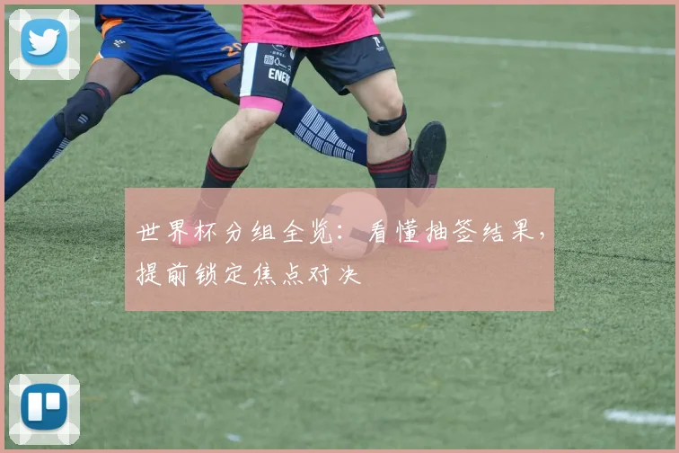 世界杯分组全览：看懂抽签结果，提前锁定焦点对决