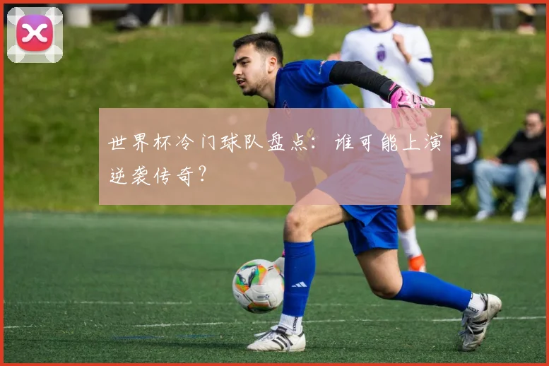 世界杯冷门球队盘点：谁可能上演逆袭传奇？