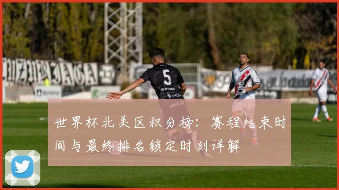 世界杯北美区积分榜：赛程结束时间与最终排名锁定时刻详解