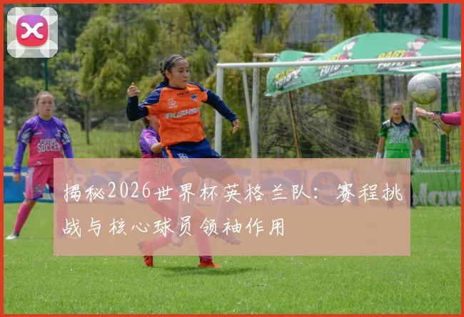 揭秘2026世界杯英格兰队：赛程挑战与核心球员领袖作用