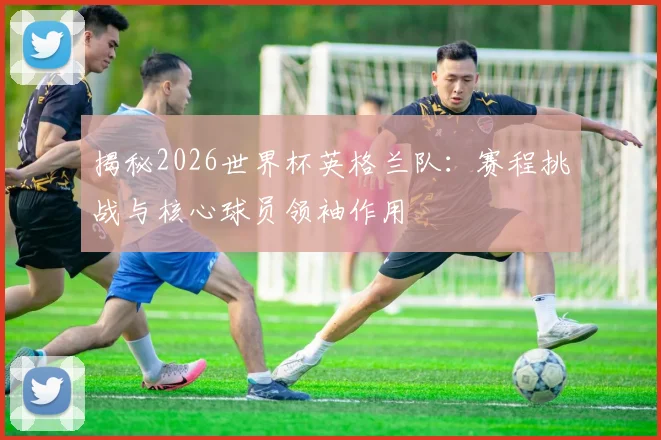 揭秘2026世界杯英格兰队：赛程挑战与核心球员领袖作用