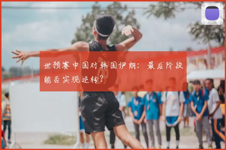 世预赛中国对韩国伊朗：最后阶段能否实现逆转？